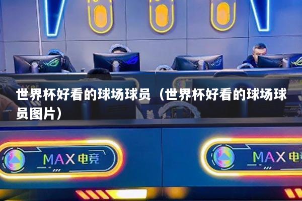 世界杯好看的球场球员（世界杯好看的球场球员图片）