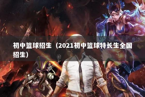 初中篮球招生（2021初中篮球特长生全国招生）