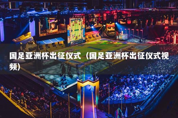 国足亚洲杯出征仪式（国足亚洲杯出征仪式视频）