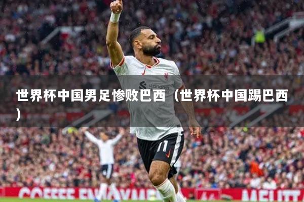 世界杯中国男足惨败巴西（世界杯中国踢巴西）