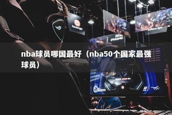 nba球员哪国最好（nba50个国家最强球员）