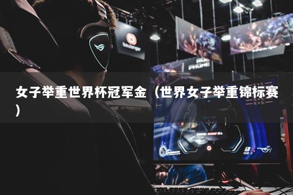 女子举重世界杯冠军金（世界女子举重锦标赛）