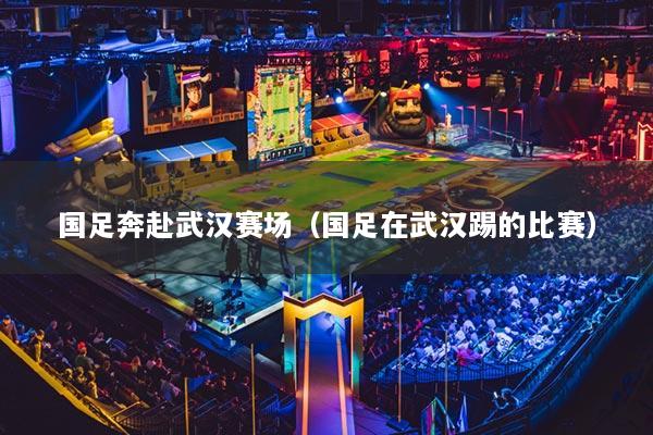 国足奔赴武汉赛场(国足在武汉踢的比赛)