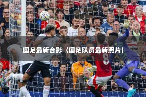 国足最新合影（国足队员最新照片）